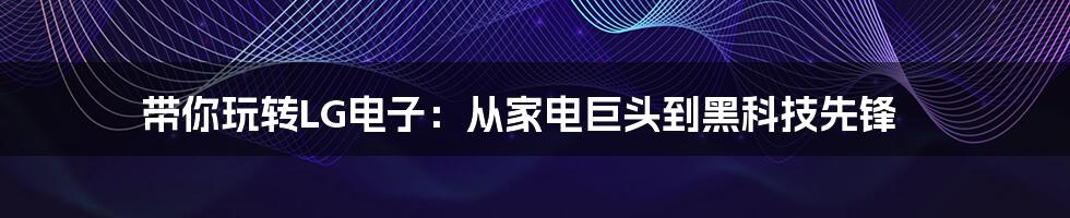 带你玩转LG电子:从家电巨头到黑科技先锋