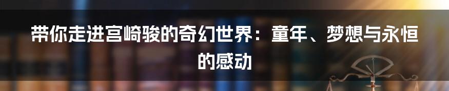 带你走进宫崎骏的奇幻世界：童年、梦想与永恒的感动