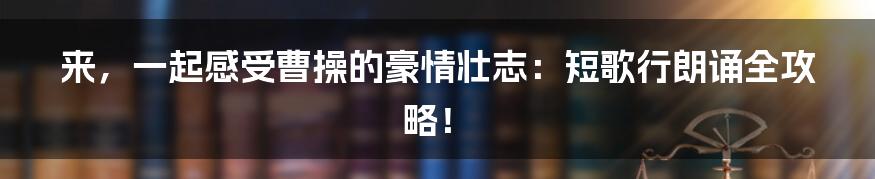 来，一起感受曹操的豪情壮志：短歌行朗诵全攻略！