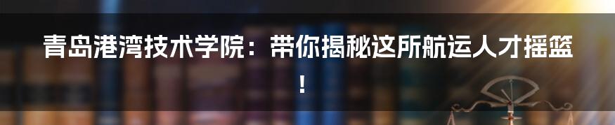 青岛港湾技术学院:带你揭秘这所航运人才摇篮!