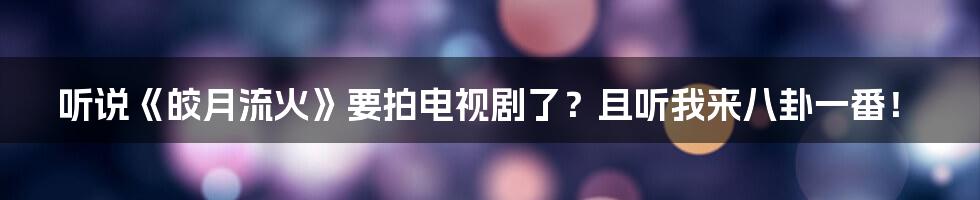 听说《皎月流火》要拍电视剧了？且听我来八卦一番！