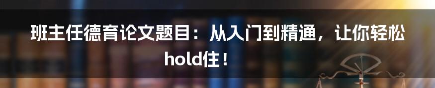班主任德育论文题目：从入门到精通，让你轻松hold住！