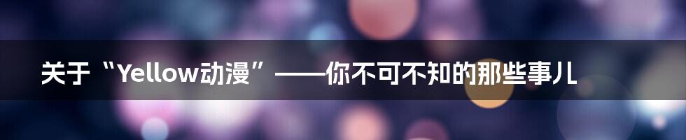 关于“Yellow动漫”——你不可不知的那些事儿