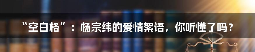 “空白格”:杨宗纬的爱情絮语,你听懂了吗?
