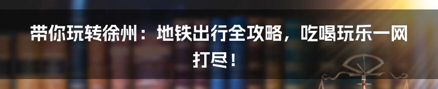 带你玩转徐州:地铁出行全攻略,吃喝玩乐一网打尽!
