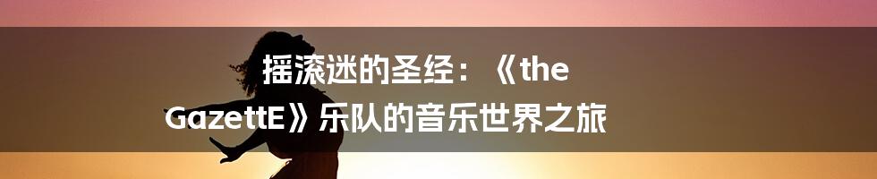 摇滚迷的圣经:《the GazettE》乐队的音乐世界之旅