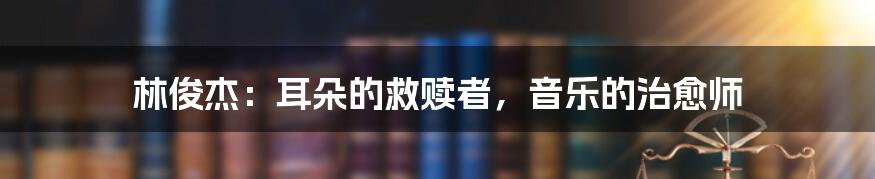 林俊杰：耳朵的救赎者，音乐的治愈师