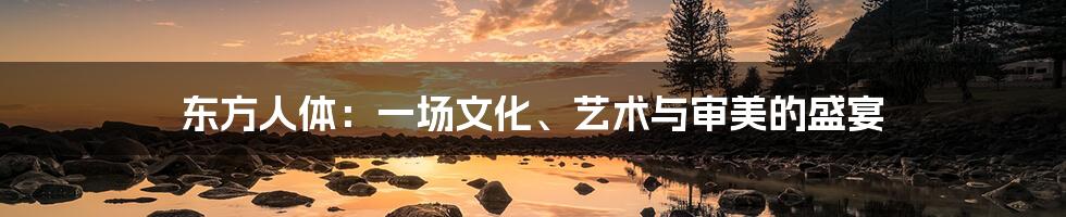 东方人体:一场文化、艺术与审美的盛宴
