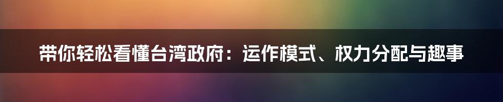 带你轻松看懂台湾政府:运作模式、权力分配与趣事