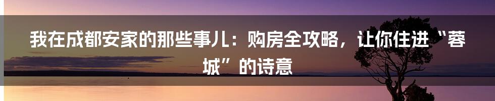 我在成都安家的那些事儿:购房全攻略,让你住进“蓉城”的诗意