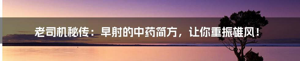 老司机秘传：早射的中药简方，让你重振雄风！