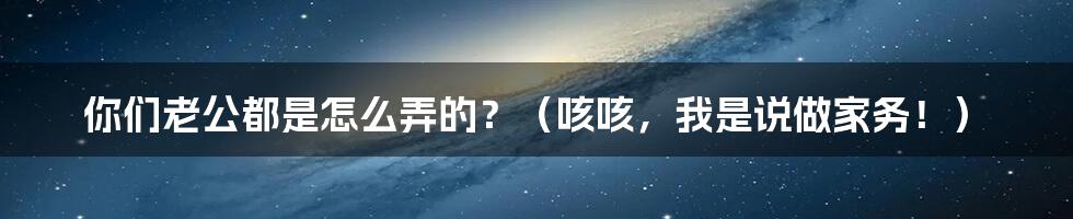 你们老公都是怎么弄的?(咳咳,我是说做家务!)