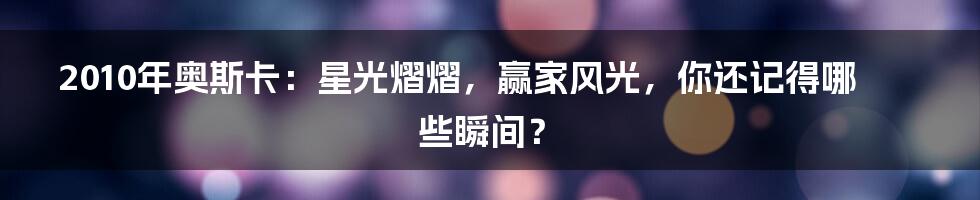 2010年奥斯卡:星光熠熠,赢家风光,你还记得哪些瞬间?