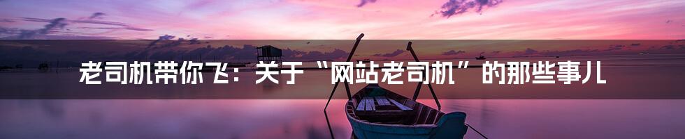 老司机带你飞：关于“网站老司机”的那些事儿