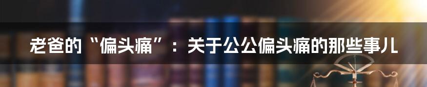 老爸的“偏头痛”：关于公公偏头痛的那些事儿