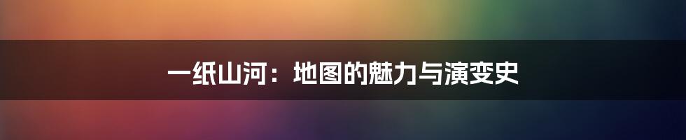 一纸山河:地图的魅力与演变史
