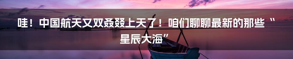 哇!中国航天又双叒叕上天了!咱们聊聊最新的那些“星辰大海”