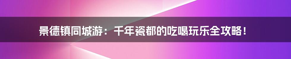 景德镇同城游：千年瓷都的吃喝玩乐全攻略！