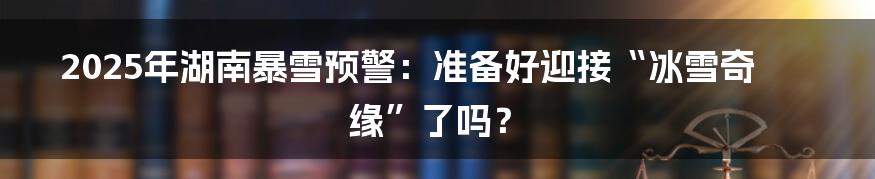 2025年湖南暴雪预警:准备好迎接“冰雪奇缘”了吗?