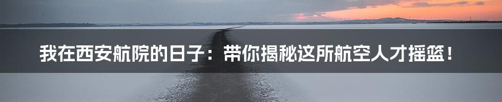 我在西安航院的日子:带你揭秘这所航空人才摇篮!