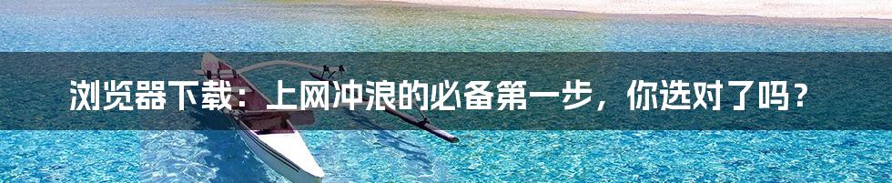 浏览器下载:上网冲浪的必备第一步,你选对了吗?