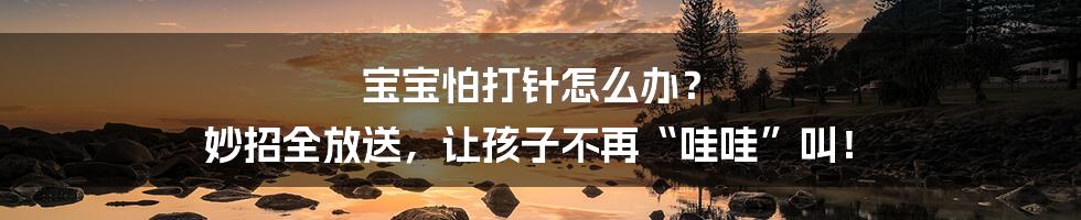 宝宝怕打针怎么办？ 妙招全放送，让孩子不再“哇哇”叫！