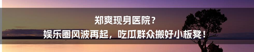 郑爽现身医院? 娱乐圈风波再起,吃瓜群众搬好小板凳!