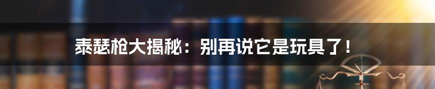 泰瑟枪大揭秘:别再说它是玩具了!