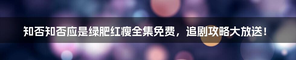知否知否应是绿肥红瘦全集免费，追剧攻略大放送！