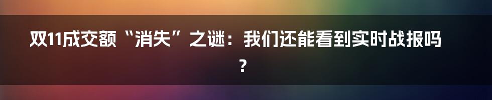 双11成交额“消失”之谜：我们还能看到实时战报吗？