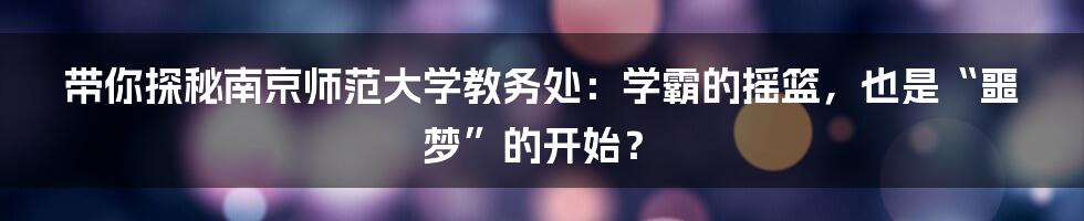 带你探秘南京师范大学教务处:学霸的摇篮,也是“噩梦”的开始?