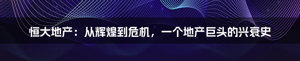 恒大地产:从辉煌到危机,一个地产巨头的兴衰史