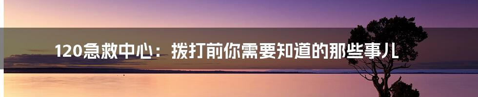 120急救中心:拨打前你需要知道的那些事儿