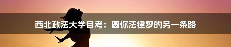 西北政法大学自考:圆你法律梦的另一条路