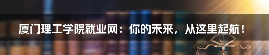 厦门理工学院就业网：你的未来，从这里起航！