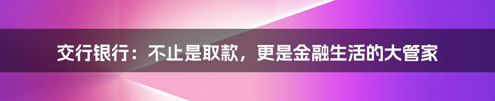交行银行:不止是取款,更是金融生活的大管家
