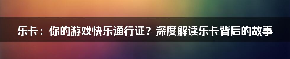 乐卡:你的游戏快乐通行证?深度解读乐卡背后的故事