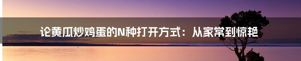 论黄瓜炒鸡蛋的N种打开方式：从家常到惊艳