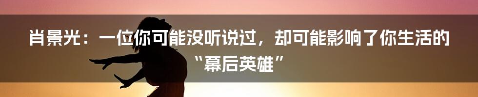 肖景光：一位你可能没听说过，却可能影响了你生活的“幕后英雄”