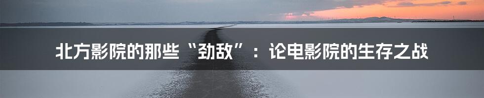 北方影院的那些“劲敌”:论电影院的生存之战