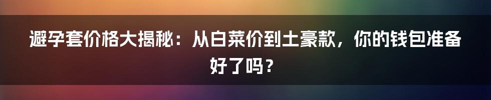 避孕套价格大揭秘:从白菜价到土豪款,你的钱包准备好了吗?
