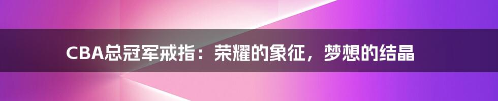 CBA总冠军戒指:荣耀的象征,梦想的结晶