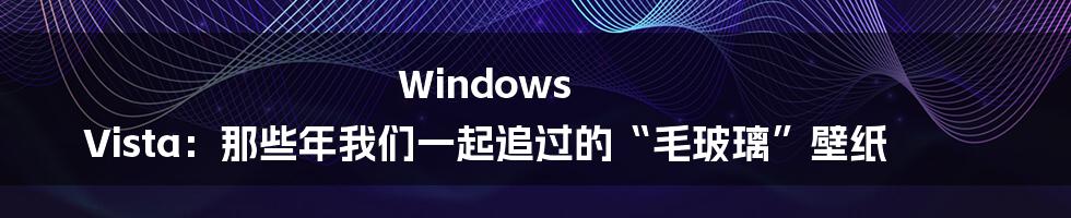 Windows Vista:那些年我们一起追过的“毛玻璃”壁纸