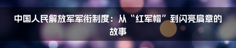 中国人民解放军军衔制度:从“红军帽”到闪亮肩章的故事