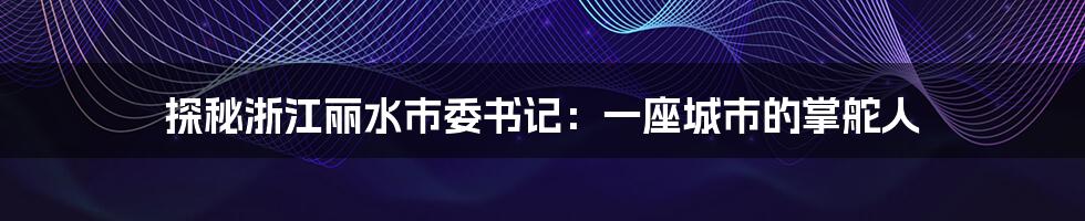 探秘浙江丽水市委书记:一座城市的掌舵人