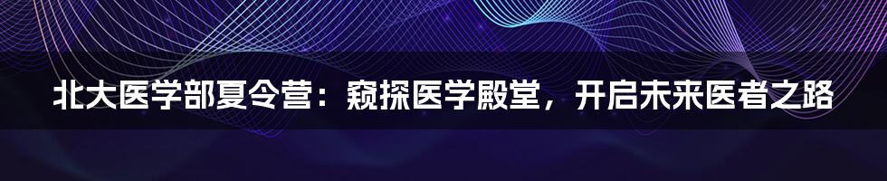 北大医学部夏令营：窥探医学殿堂，开启未来医者之路