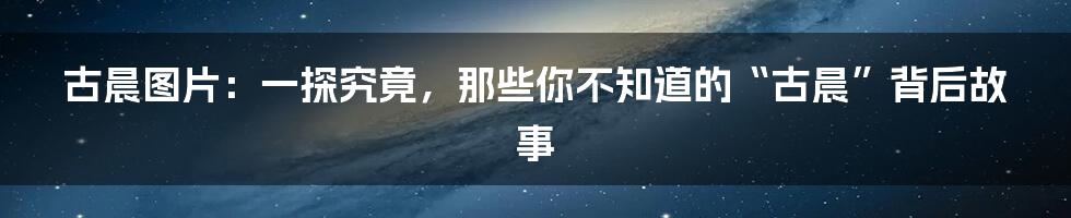 古晨图片:一探究竟,那些你不知道的“古晨”背后故事