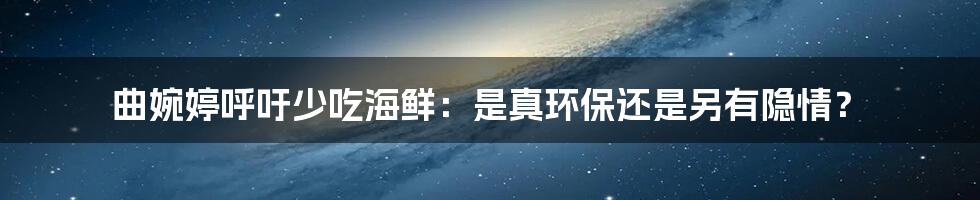 曲婉婷呼吁少吃海鲜：是真环保还是另有隐情？
