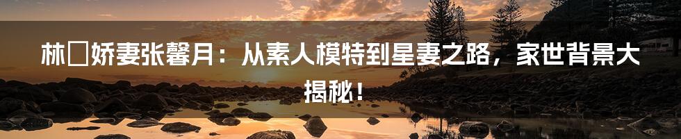 林峯娇妻张馨月：从素人模特到星妻之路，家世背景大揭秘！
