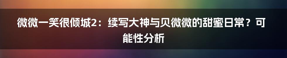 微微一笑很倾城2：续写大神与贝微微的甜蜜日常？可能性分析